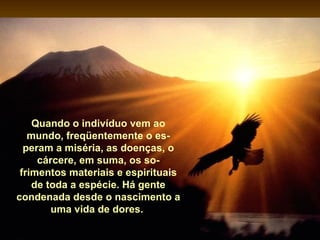 Quando o indivíduo vem ao
   mundo, freqüentemente o es-
  peram a miséria, as doenças, o
     cárcere, em suma, os so-
 frimentos materiais e espirituais
    de toda a espécie. Há gente
condenada desde o nascimento a
        uma vida de dores.
 