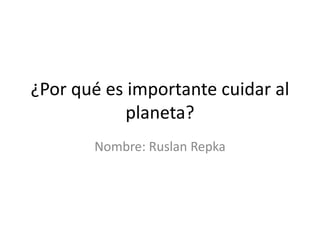 ¿Por qué es importante cuidar al
planeta?
Nombre: Ruslan Repka
 
