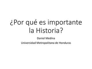 ¿Por qué es importante
la Historia?
Daniel Medina
Universidad Metropolitana de Honduras
 