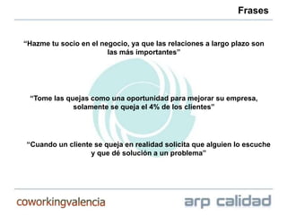 Frases


“Hazme tu socio en el negocio, ya que las relaciones a largo plazo son
                        las más importantes”




 “Tome las quejas como una oportunidad para mejorar su empresa,
             solamente se queja el 4% de los clientes”




“Cuando un cliente se queja en realidad solicita que alguien lo escuche
                  y que dé solución a un problema”
 