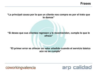 Frases


“La principal causa por la que un cliente nos compra es por el trato que
                               le damos”




“Si desea que sus clientes regresen y le recomienden, cumpla lo que le
                                ofrece”




  “El primer error es ofrecer un valor añadido cuando el servicio básico
                            aún no se cumple”
 