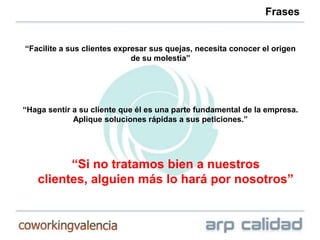 Frases


“Facilite a sus clientes expresar sus quejas, necesita conocer el origen
                             de su molestia”




“Haga sentir a su cliente que él es una parte fundamental de la empresa.
             Aplique soluciones rápidas a sus peticiones.”




         “Si no tratamos bien a nuestros
   clientes, alguien más lo hará por nosotros”
 