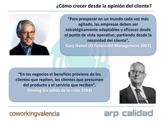 ¿Cómo crecer desde la opinión del cliente?

                            “Para prosperar en un mundo cada vez más
                                 agitado, las empresas deben ser
                          estratégicamente adaptables y eficaces desde
                          el punto de vista operativo, partiendo desde la
                                      necesidad del cliente”.
                          Gary Hamel (El Futuro del Management 2007)




  “En los negocios el beneficio proviene de los
clientes que repiten, los clientes que presumen
     del producto y el servicio que reciben”.
       Deming (La salida de la crisis 1983)
 