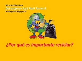 ¿Por qué es importante reciclar?
Recursos Educativos
Del profesor José Raúl Torres B
Auladigital2.blogspot.cl
 