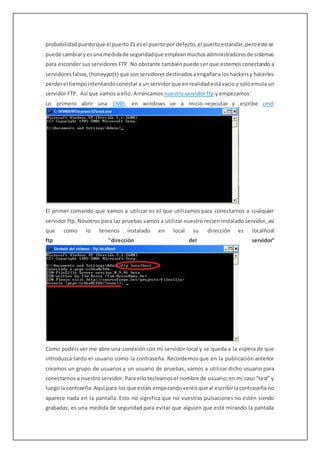 probabilidadpuestoque el puerto21 esel puertopor defecto,el puertoestándar,peroestose
puede cambiaryesunamedidade seguridadque empleanmuchosadministradoresde sistemas
para esconder sus servidores FTP. No obstante tambiénpuede ser que estemos conectando a
servidoresfalsos,(honeypots) que sonservidoresdestinadosaengañara loshackersy hacerles
perderel tiempointentandoconectara un servidorque enrealidadestávacio y soloemulaun
servidor FTP. Así que vamos a ello. Arrancamos nuestro servidor ftp y empezamos:
Lo primero abrir una CMD, en windows ve a Inicio->ejecutar y escribe cmd:
El primer comando que vamos a utilizar es el que utilizamos para conectarnos a cualquier
servidor ftp. Nosotros para las pruebas vamos a utilizar nuestro recien instalado servidor, así
que como lo tenenos instalado en local su dirección es localhost
ftp "dirección del servidor"
Como podéis ver me abre una conexión con mi servidor local y se queda a la espera de que
introduzca tanto el usuario como la contraseña. Recordemos que en la publicación anterior
creamos un grupo de usuarios y un usuario de pruebas, vamos a utilizar dicho usuario para
conectarnos a nuestro servidor. Para ello tecleamosel nombre de usuario;en mi caso "test" y
luegola contraeña.Aquí para los que estáís empezandoveréisque al escribirlacontraseña no
aparece nada en la pantalla. Esto no significa que no vuestras pulsaciones no estén siendo
grabadas, es una medida de seguridad para evitar que alguien que esté mirando la pantalla
 