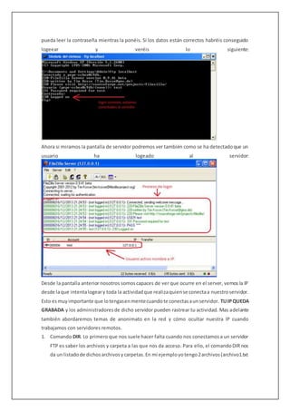 pueda leer la contraseña mientras la ponéis. Si los datos están correctos habréis conseguido
logeear y veréis lo siguiente:
Ahora si miramos la pantalla de servidor podremos ver también como se ha detectadoque un
usuario ha logeado al servidor:
Desde la pantalla anterior nosotros somoscapaces de ver que ocurre en el server, vemos la IP
desde laque intentalogeary toda la actividadque realizaquiense conectaa nuestroservidor.
Esto esmuyimportante que lotengasenmentecuandote conectasaunservidor. TUIPQUEDA
GRABADA y los administradoresde dicho servidor pueden rastrear tu actividad. Mas adelante
también abordaremos temas de anonimato en la red y cómo ocultar nuestra IP cuando
trabajamos con servidores remotos.
1. Comando DIR. Lo primero que nos suele hacer falta cuando nos conectamosa un servidor
FTP es saber los archivos y carpeta a las que nos da acceso. Para ello, el comandoDIR nos
da un listadode dichosarchivosycarpetas.En mi ejemployotengo2archivos(archivo1.txt
 