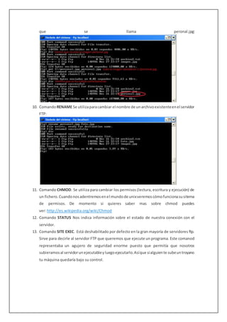 que se llama peronal.jpg:
10. ComandoRENAME Se utilizaparacambiar el nombre de unarchivoexistenteenel servidor
FTP:
11. Comando CHMOD. Se utiliza para cambiar los permisos (lectura, escritura y ejecución) de
un fichero.Cuandonosadentremosenel mundode unixveremoscómofuncionasusitema
de permisos. De momento si quieres saber mas sobre chmod puedes
ver: http://es.wikipedia.org/wiki/Chmod
12. Comando STATUS Nos indica información sobre el estado de nuestra conexión con el
servidor.
13. Comando SITE EXEC. Está deshabilitado por defecto en la gran mayoría de servidores ftp.
Sirve para decirle al servidor FTP que queremos que ejecute un programa. Este comanod
representaba un agujero de seguridad enorme puesto que permitía que nosotros
subieramosal servidorunejecutableyluegoejecutarlo.Asíque sialguiente subeuntroyano
tu máquina quedaría bajo su control.
 