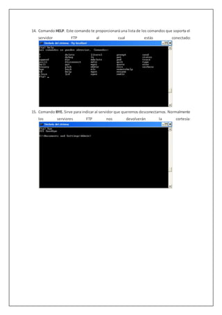 14. Comando HELP. Este comando te proporcionará una lista de los comandos que soporta el
servidor FTP al cual estás conectado:
15. Comando BYE. Sirve para indicar al servidor que queremos desconectarnos. Normalmente
los serviores FTP nos devolverán la cortesía:
 