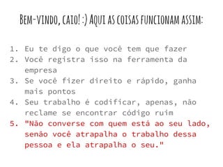 Bem-vindo,caio!:)Aquiascoisasfuncionamassim:
1. Eu te digo o que você tem que fazer
2. Você registra isso na ferramenta da
empresa
3. Se você fizer direito e rápido, ganha
mais pontos
4. Seu trabalho é codificar, apenas, não
reclame se encontrar código ruim
5. "Não converse com quem está ao seu lado,
senão você atrapalha o trabalho dessa
pessoa e ela atrapalha o seu."
 