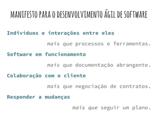 manifestoparaodesenvolvimentoágildesoftware
Indivíduos e interações entre eles
mais que processos e ferramentas.
Software em funcionamento
mais que documentação abrangente.
Colaboração com o cliente
mais que negociação de contratos.
Responder a mudanças
mais que seguir um plano.
 