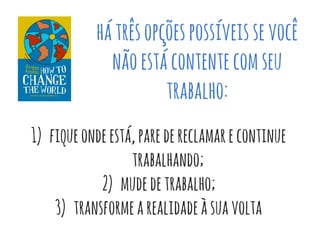 hátrêsopçõespossíveissevocê
nãoestácontentecomseu
trabalho:
1) fiqueondeestá,paredereclamarecontinue
trabalhando;
2) mudedetrabalho;
3) transformearealidadeàsuavolta
 