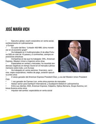 •	 Ejecutivo global, coach corporativo en venta social,
conferenciante en Latinoamerica
y Europa
•	 Co autor del libro: “Linkedin 400 MM, cómo moneti-
zar en el económic graph”
•	 Ha trabajado en 4 multinacionales (4 de ellas Fortu-
ne 500) en más de 10 paises y 3 continentes, siempre en
posiciones directivas
•	 Compañías en las que ha trabajado: DHL, American
Express, Western Union e Ingenico entre otras
•	 Especialista en ventas y mercadeo, ha revertido ten-
dencias negativas en tiempo record en el mercado Latinoa-
mericano sobre todo, y en Europa
•	 Ha trabajado en varios sectores: financiero, servi-
cios, viajes corporativos, medios de pago, aviación ejecuti-
va entre otros
•	 2 veces ganador del American Express President Club, y una del Western Union President
Club
•	 1 vez ganador de Cannes Lion, entre otros premios de mercadeo
•	 Asesor senior para Earthport International, y Guidepoint Global en Latinoamerica
•	 Entre sus clientes: AXA, American Express, Colpatria, Optica Alemana, Grupo Axioma y en
breve Avianca entre otros
•	 Impulsor del cambio: especialista en venta social
José maría vich
 