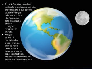 • A Lua: A Terra tem uma leve
inclinação e oscila como um pião
enquanto gira, o que poderia
causar mudanças
drásticas no clima,
não fosse a Lua
para estabilizar a
órbita e
condições
climáticas do
planeta.
• Rotação
estável: A
regularidade e
a frequência do
dia e da noite
neste planeta
desempenham um
papel significativo na
prevenção de temperaturas
extremas e favorecem a vida.
 