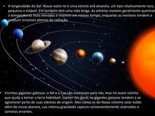 • A longevidade do Sol: Nosso astro rei é uma estrela anã amarela, um tipo relativamente raro,
pequeno e estável. Ele também tem uma vida longa. As estrelas maiores geralmente queimam
a temperaturas mais elevadas e morrem em menos tempo, enquanto as menores tendem a
produzir enormes plumas de radiação.
• Vizinhos gigantes gasosos: o Sol e a Lua são essenciais para nós, mas há outro vizinho
que ajuda a tornar a terra habitável: Júpiter. Em geral, os gigantes gasosos tendem a se
aglomerar perto de suas estrelas de origem. Mas como os do nosso sistema solar estão
além do nosso planeta, sua intensa gravidade captura convenientemente asteroides e
cometas errantes.
 