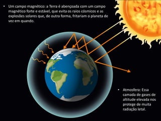 • Um campo magnético: a Terra é abençoada com um campo
magnético forte e estável, que evita os raios cósmicos e as
explosões solares que, de outra forma, fritariam o planeta de
vez em quando.
• Atmosfera: Essa
camada de gases de
altitude elevada nos
protege de muita
radiação letal.
 