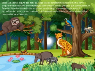 Esses são apenas alguns dos itens da longa lista de características que tornam a Terra
singularmente habitável em comparação com todos os outros planetas que conhecemos. O
fato de a lista de características essenciais ser tão longa pode sugerir que a vida é
incrivelmente rara e o nosso pode ser o único planeta que satisfaça a todas as condições
necessárias para vivermos.
 