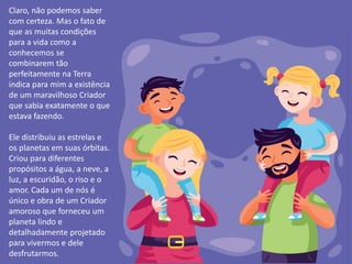 Claro, não podemos saber
com certeza. Mas o fato de
que as muitas condições
para a vida como a
conhecemos se
combinarem tão
perfeitamente na Terra
indica para mim a existência
de um maravilhoso Criador
que sabia exatamente o que
estava fazendo.
Ele distribuiu as estrelas e
os planetas em suas órbitas.
Criou para diferentes
propósitos a água, a neve, a
luz, a escuridão, o riso e o
amor. Cada um de nós é
único e obra de um Criador
amoroso que forneceu um
planeta lindo e
detalhadamente projetado
para vivermos e dele
desfrutarmos.
 