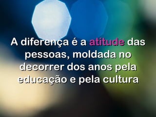 A diferença é aA diferença é a atitudeatitude dasdas
pessoas, moldada nopessoas, moldada no
decorrer dos anos peladecorrer dos anos pela
educação e pela culturaeducação e pela cultura
 