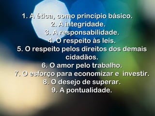 1.1. A ética, como princípio básico.A ética, como princípio básico.
2.2. A integridade.A integridade.
3. A responsabilidade.3. A responsabilidade.
4. O respeito às leis.4. O respeito às leis.
5. O respeito pelos direitos dos demais5. O respeito pelos direitos dos demais
cidadãos.cidadãos.
6. O amor pelo trabalho.6. O amor pelo trabalho.
7. O esforço para economizar e investir.7. O esforço para economizar e investir.
8. O desejo de superar.8. O desejo de superar.
9. A pontualidade.9. A pontualidade.
 