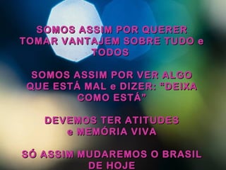 SOMOS ASSIM POR QUERERSOMOS ASSIM POR QUERER
TOMAR VANTAJEM SOBRE TUDO eTOMAR VANTAJEM SOBRE TUDO e
TODOSTODOS
SOMOS ASSIM POR VER ALGOSOMOS ASSIM POR VER ALGO
QUE ESTÁ MAL e DIZER: “DEIXAQUE ESTÁ MAL e DIZER: “DEIXA
COMO ESTÁ”COMO ESTÁ”
DEVEMOS TER ATITUDESDEVEMOS TER ATITUDES
e MEMÓRIA VIVAe MEMÓRIA VIVA
SÓ ASSIM MUDAREMOS O BRASILSÓ ASSIM MUDAREMOS O BRASIL
DE HOJEDE HOJE
 