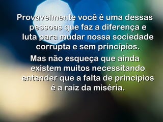 Provavelmente você é uma dessasProvavelmente você é uma dessas
pessoas que faz a diferença epessoas que faz a diferença e
luta para mudar nossa sociedadeluta para mudar nossa sociedade
corrupta e sem princípios.corrupta e sem princípios.
Mas não esqueça que aindaMas não esqueça que ainda
existem muitos necessitandoexistem muitos necessitando
entender que a falta de princípiosentender que a falta de princípios
é a raiz da miséria.é a raiz da miséria.
 
