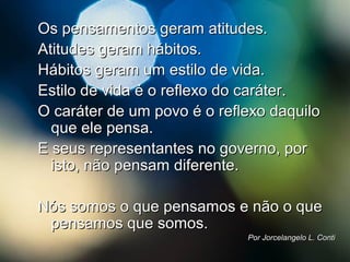 Os pensamentos geram atitudes.Os pensamentos geram atitudes.
Atitudes geram hábitos.Atitudes geram hábitos.
Hábitos geram um estilo de vida.Hábitos geram um estilo de vida.
Estilo de vida é o reflexo do caráter.Estilo de vida é o reflexo do caráter.
O caráter de um povo é o reflexo daquiloO caráter de um povo é o reflexo daquilo
que ele pensa.que ele pensa.
E seus representantes no governo, porE seus representantes no governo, por
isto, não pensam diferente.isto, não pensam diferente.
Nós somos o que pensamos e não o queNós somos o que pensamos e não o que
pensamos que somos.pensamos que somos.
Por Jorcelangelo L. ContiPor Jorcelangelo L. Conti
 