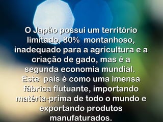 O Japão possui um territórioO Japão possui um território
limitado, 80%  montanhoso,limitado, 80%  montanhoso,
inadequado para a agricultura e ainadequado para a agricultura e a
criação de gado, mas é acriação de gado, mas é a
segunda economia mundial.segunda economia mundial.
Este país é como uma imensaEste país é como uma imensa
fábrica flutuante, importandofábrica flutuante, importando
matéria-prima de todo o mundo ematéria-prima de todo o mundo e
exportando produtosexportando produtos
manufaturados.manufaturados.
 
