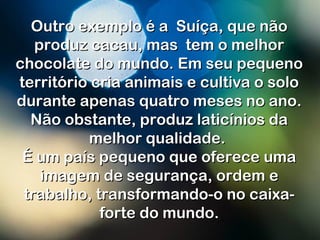 Outro exemplo é a Suíça, que nãoOutro exemplo é a Suíça, que não
produz cacau, mas  tem o melhorproduz cacau, mas  tem o melhor
chocolate do mundo. Em seu pequenochocolate do mundo. Em seu pequeno
território cria animais e cultiva o soloterritório cria animais e cultiva o solo
durante apenas quatro meses no ano.durante apenas quatro meses no ano.
Não obstante, produz laticínios daNão obstante, produz laticínios da
melhor qualidade.melhor qualidade.
É um país pequeno que oferece umaÉ um país pequeno que oferece uma
imagem de segurança, ordem eimagem de segurança, ordem e
trabalho, transformando-o no caixa-trabalho, transformando-o no caixa-
forte do mundo.forte do mundo.
 