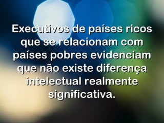 Executivos de países ricosExecutivos de países ricos
que se relacionam comque se relacionam com
países pobres evidenciampaíses pobres evidenciam
que não existe diferençaque não existe diferença
intelectual realmenteintelectual realmente
significativa.significativa.
 