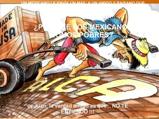 UN MEXICANO LE ENVÍA UN MAIL A UN AMIGO Y PAISANO QUE RADICA EN LOS EUA. PREGUNTANDOLE: ¿POR QUÉ LOS MEXICANOS SOMOS POBRES?  ¡¡¡ Juan, la verdad amigo es que... NO TE ENTIENDO !!! 