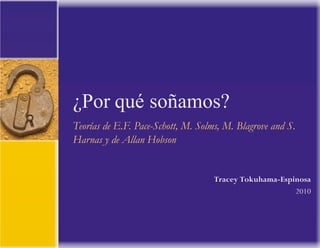  
	
  
	
  
	
  
	
  
	
  
	
  
	
  
	
  
	
  
	
  
	
  
	
  
	
  
	
  
¿Por qué soñamos?	
  
Teorías de E.F. Pace-Schott, M. Solms, M. Blagrove and S.
Harnas y de Allan Hobson
	
  
	
  
	
  
	
  
	
  
	
  
Tracey Tokuhama-Espinosa
	
  
2010
 