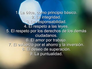 1.  La ética, como principio básico. 2. La integridad. 3. La responsabilidad. 4. El respeto a las leyes. 5. El respeto por los derechos de los demás ciudadanos. 6. El amor por trabajo. 7. El esfuerzo por el ahorro y la inversión. 8. El deseo de superación. 9. La puntualidad. 