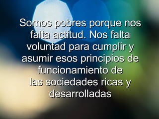 Somos pobres porque nos falta actitud. Nos falta voluntad para cumplir y asumir esos principios de funcionamiento de las sociedades ricas y desarrolladas 