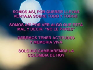 SOMOS ASÍ, POR QUERER LLEVAR VENTAJA SOBRE TODO Y TODOS  SOMOS ASÍ POR VER ALGO QUE ESTÁ MAL Y DECIR: “NO LE PARES” DEBEMOS TENER ACTITUDES Y MEMORIA VIVA SOLO ASÍ CAMBIAREMOS LA  COLOMBIA  DE HOY 