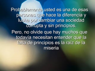 Probablemente usted es una de esas personas que hace la diferencia y lucha por cambiar una sociedad corrupta y sin principios. Pero, no olvide que hay muchos que todavía necesitan entender que la falta de principios es la raíz de la miseria 