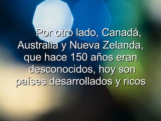 Por otro lado, Canadá, Australia y Nueva Zelanda, que hace 150 años eran  desconocidos, hoy son países desarrollados y ricos 