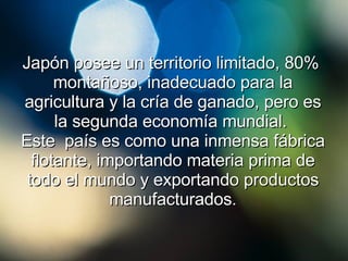 Japón posee un territorio limitado, 80%  montañoso, inadecuado para la agricultura y la cría de ganado, pero es la segunda economía mundial.  Este  país es como una inmensa fábrica flotante, importando materia prima de todo el mundo y exportando productos manufacturados. 