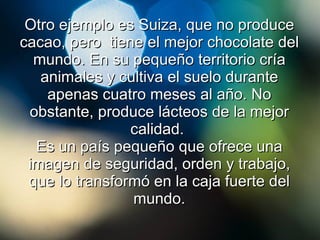 Otro ejemplo es Suiza, que no produce cacao, pero  tiene el mejor chocolate del mundo. En su pequeño territorio cría animales y cultiva el suelo durante apenas cuatro meses al año. No obstante, produce lácteos de la mejor calidad.  Es un país pequeño que ofrece una imagen de seguridad, orden y trabajo, que lo transformó en la caja fuerte del mundo. 