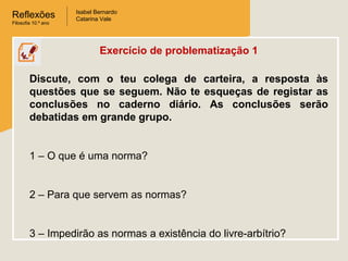 Reflexões
Filosofia 10.º ano

Isabel Bernardo
Catarina Vale

Exercício de problematização 1
Discute, com o teu colega de carteira, a resposta às
questões que se seguem. Não te esqueças de registar as
conclusões no caderno diário. As conclusões serão
debatidas em grande grupo.

1 – O que é uma norma?

2 – Para que servem as normas?

3 – Impedirão as normas a existência do livre-arbítrio?

 
