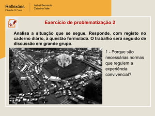 Reflexões
Filosofia 10.º ano

Isabel Bernardo
Catarina Vale

Exercício de problematização 2
Analisa a situação que se segue. Responde, com registo no
caderno diário, à questão formulada. O trabalho será seguido de
discussão em grande grupo.
1 - Porque são
necessárias normas
que regulem a
experiência
convivencial?

 