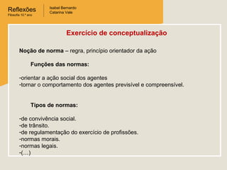 Reflexões
Filosofia 10.º ano

Isabel Bernardo
Catarina Vale

Exercício de conceptualização
Noção de norma – regra, princípio orientador da ação
Funções das normas:
-orientar a ação social dos agentes
-tornar o comportamento dos agentes previsível e compreensível.
Tipos de normas:
-de convivência social.
-de trânsito.
-de regulamentação do exercício de profissões.
-normas morais.
-normas legais.
-(…)

 