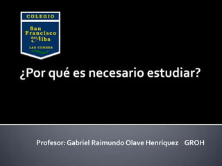 ¿Por qué es necesario estudiar?




  Profesor: Gabriel Raimundo Olave Henríquez GROH
 
