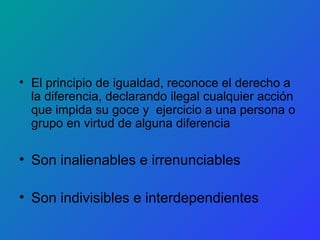 El principio de igualdad, reconoce el derecho a la diferencia, declarando ilegal cualquier acción que impida su goce y  ejercicio a una persona o grupo en virtud de alguna diferencia Son inalienables e irrenunciables Son indivisibles e interdependientes 