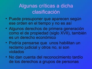 Algunas críticas a dicha clasificación Puede presuponer que aparecen según ese orden en el tiempo y no es así Algunos derechos de primera generación como el de propiedad (siglo XVII), también es un derecho económico Podría pensarse que  unos habilitan un reclamo judicial y otros no, si son  violados No dan cuenta del reconocimiento tardío de los derechos a grupos de personas 