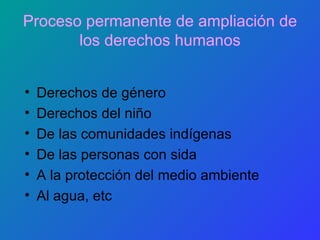 Proceso permanente de ampliación de los derechos humanos Derechos de género Derechos del niño De las comunidades indígenas De las personas con sida A la protección del medio ambiente Al agua, etc 