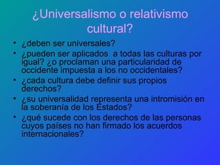 ¿Universalismo o relativismo cultural? ¿deben ser universales? ¿pueden ser aplicados  a todas las culturas por igual? ¿o proclaman una particularidad de occidente impuesta a los no occidentales? ¿cada cultura debe definir sus propios derechos? ¿su universalidad representa una intromisión en la soberanía de los Estados? ¿qué sucede con los derechos de las personas cuyos países no han firmado los acuerdos internacionales? 