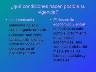 ¿qué condiciones hacen posible su vigencia? La democracia entendida no sólo como organización de Gobierno sino como participación plena y activa de todas las personas en el espacio público  El desarrollo económico y social , entendido no sólo como el crecimiento de variables económicas, sino como las distribución más justa de los bienes materiales y culturales 