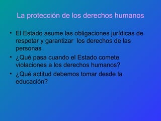 La protección de los   derechos humanos El Estado asume las obligaciones jurídicas de respetar y garantizar  los derechos de las personas ¿Qué pasa cuando el Estado comete violaciones a los derechos humanos? ¿Qué actitud debemos tomar desde la educación? 