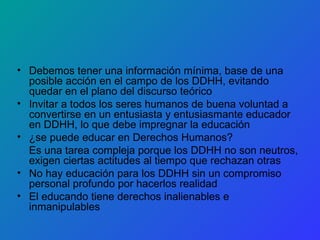 Debemos tener una información mínima, base de una posible acción en el campo de los DDHH, evitando quedar en el plano del discurso teórico Invitar a todos los seres humanos de buena voluntad a convertirse en un entusiasta y entusiasmante educador en DDHH, lo que debe impregnar la educación ¿se puede educar en Derechos Humanos? Es una tarea compleja porque los DDHH no son neutros, exigen ciertas actitudes al tiempo que rechazan otras No hay educación para los DDHH sin un compromiso personal profundo por hacerlos realidad El educando tiene derechos inalienables e inmanipulables 
