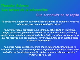 Theodor Adorno Las tareas de la educación:   Que Auschwitz  no se repita “ la educación, en general carecería absolutamente de sentido si no fuese educación para una autorreflexión crítica.”   “ En primer lugar, educación en la infancia, sobre todo en la primera, luego, Ilustración general que establezca un clima espiritual, cultural y social que no admita la repetición de Auschwitz, un clima, por tanto, en el que los motivos que condujeron al terror hayan llegado en cierta medida a hacerse conscientes.”   “ La única fuerza verdadera contra el principio de Auschwitz sería la autonomía, si se me permite emplear la expresión kantiana; la fuerza de la reflexión, de la autodeterminación, del no entrar en el juego del otro.” (Adorno, 1973, p. 84) 